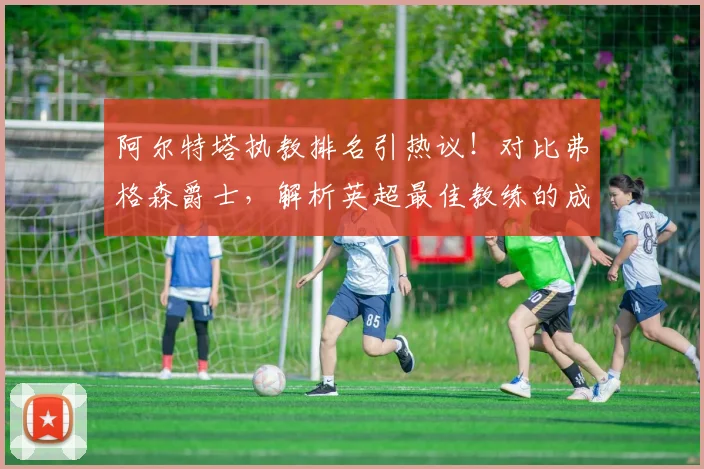 阿尔特塔执教排名引热议！对比弗格森爵士，解析英超最佳教练的成长之路