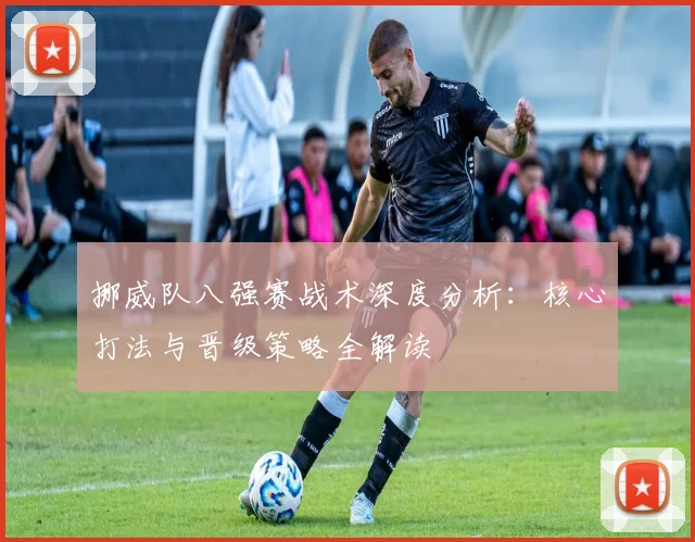挪威队八强赛战术深度分析:核心打法与晋级策略全解读