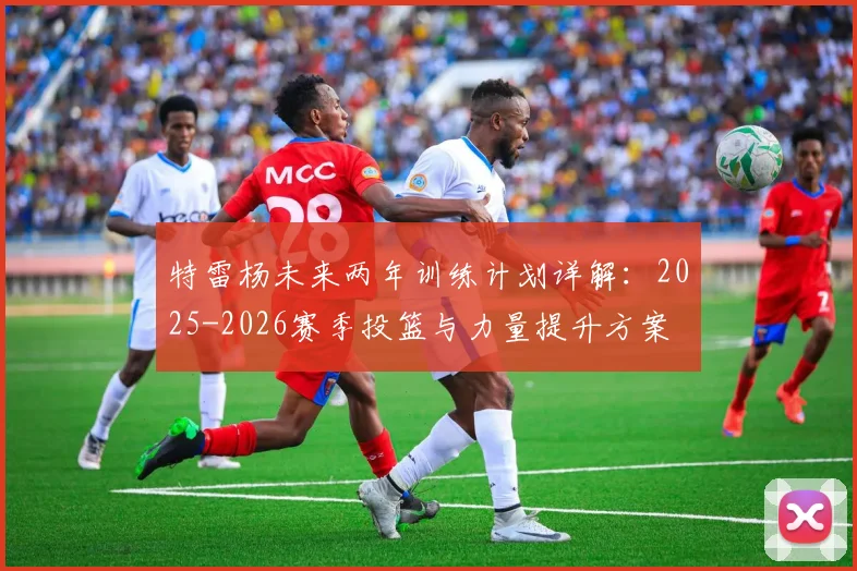 特雷杨未来两年训练计划详解：2025-2026赛季投篮与力量提升方案