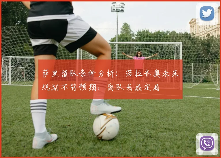 萨里留队条件分析：若拉齐奥未来规划不符预期，离队或成定局