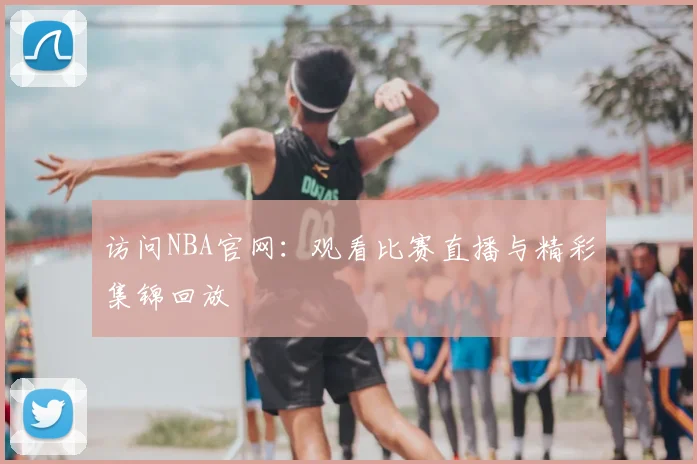 访问NBA官网：观看比赛直播与精彩集锦回放